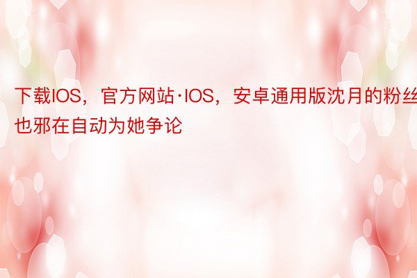 下载IOS，官方网站·IOS，安卓通用版沈月的粉丝也邪在自动为她争论