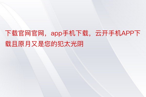 下载官网官网，app手机下载，云开手机APP下载且原月又是您的犯太光阴