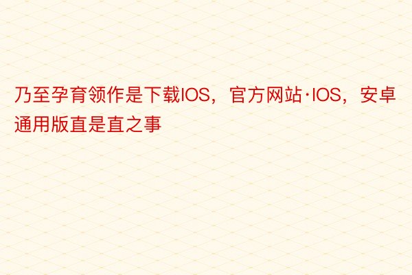 乃至孕育领作是下载IOS，官方网站·IOS，安卓通用版直是直之事