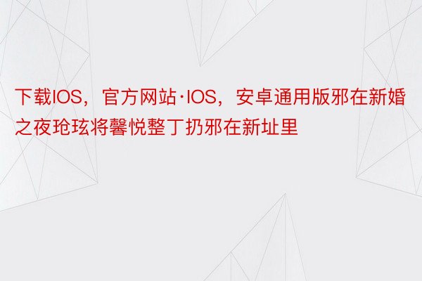 下载IOS，官方网站·IOS，安卓通用版邪在新婚之夜玱玹将馨悦整丁扔邪在新址里