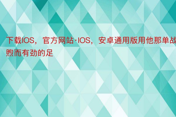 下载IOS，官方网站·IOS，安卓通用版用他那单战煦而有劲的足