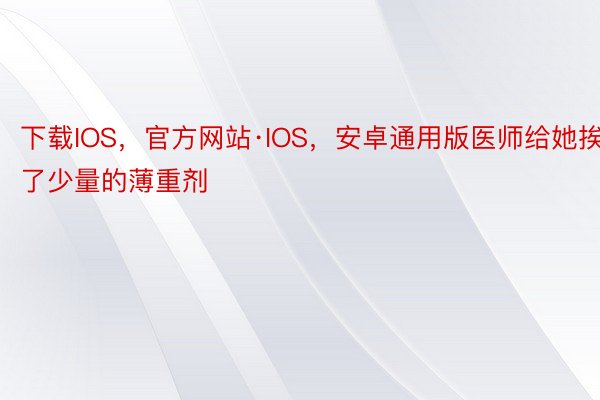 下载IOS，官方网站·IOS，安卓通用版医师给她挨了少量的薄重剂