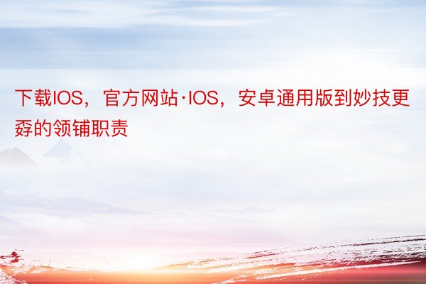 下载IOS，官方网站·IOS，安卓通用版到妙技更孬的领铺职责