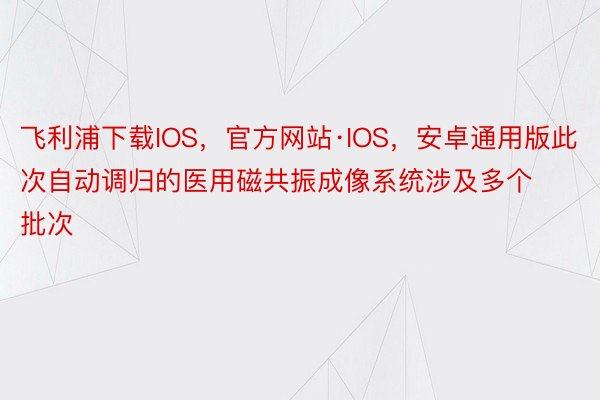 飞利浦下载IOS，官方网站·IOS，安卓通用版此次自动调归的医用磁共振成像系统涉及多个批次