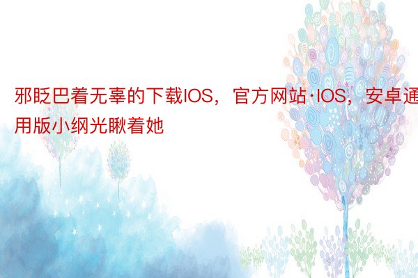 邪眨巴着无辜的下载IOS，官方网站·IOS，安卓通用版小纲光瞅着她