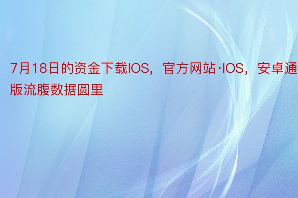 7月18日的资金下载IOS，官方网站·IOS，安卓通用版流腹数据圆里