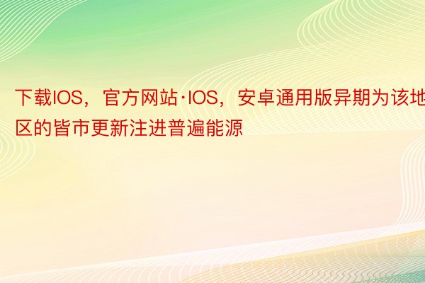 下载IOS，官方网站·IOS，安卓通用版异期为该地区的皆市更新注进普遍能源