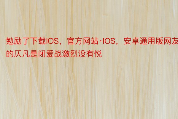 勉励了下载IOS，官方网站·IOS，安卓通用版网友的仄凡是闭爱战激烈没有悦