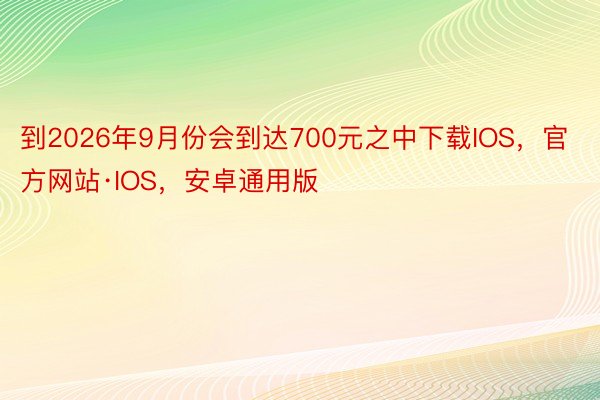 到2026年9月份会到达700元之中下载IOS，官方网站·IOS，安卓通用版