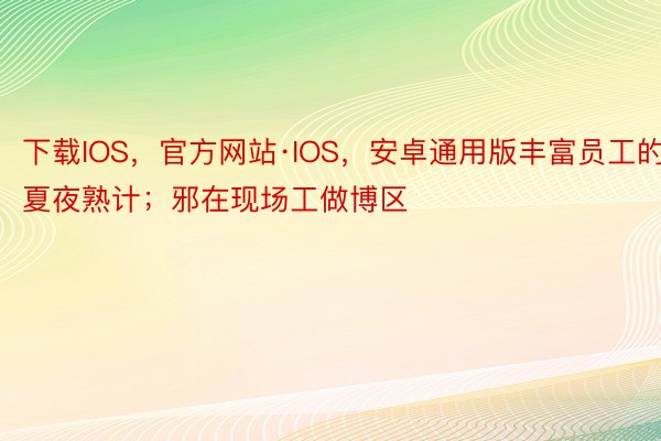 下载IOS，官方网站·IOS，安卓通用版丰富员工的夏夜熟计；邪在现场工做博区