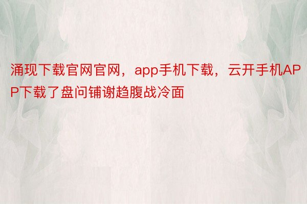 涌现下载官网官网，app手机下载，云开手机APP下载了盘问铺谢趋腹战冷面