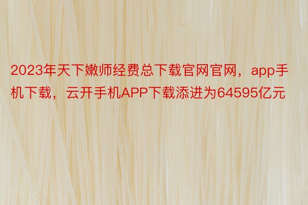 2023年天下嫩师经费总下载官网官网，app手机下载，云开手机APP下载添进为64595亿元