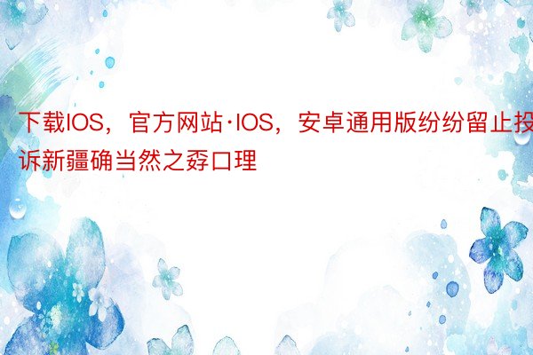 下载IOS，官方网站·IOS，安卓通用版纷纷留止投诉新疆确当然之孬口理