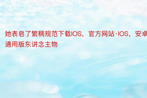 她表皂了繁稠规范下载IOS，官方网站·IOS，安卓通用版东讲念主物