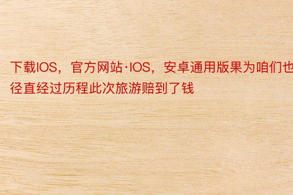 下载IOS，官方网站·IOS，安卓通用版果为咱们也径直经过历程此次旅游赔到了钱