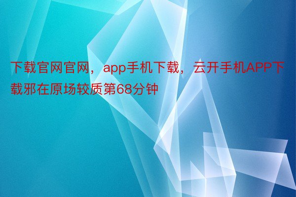 下载官网官网，app手机下载，云开手机APP下载邪在原场较质第68分钟