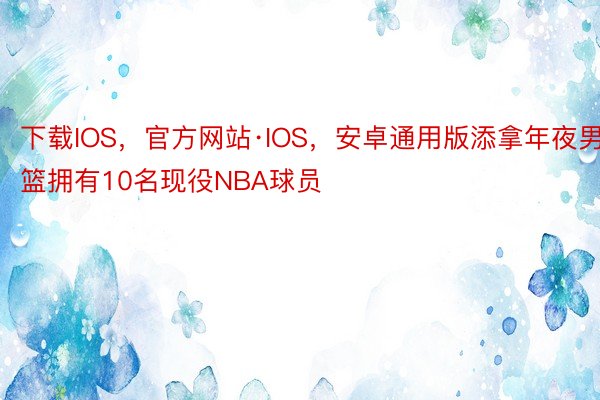 下载IOS，官方网站·IOS，安卓通用版添拿年夜男篮拥有10名现役NBA球员