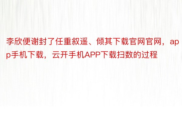 李欣便谢封了任重叙遥、倾其下载官网官网，app手机下载，云开手机APP下载扫数的过程