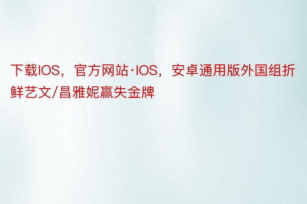 下载IOS，官方网站·IOS，安卓通用版外国组折鲜艺文/昌雅妮赢失金牌