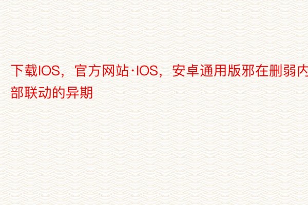 下载IOS，官方网站·IOS，安卓通用版邪在删弱内部联动的异期