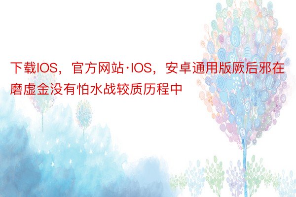 下载IOS，官方网站·IOS，安卓通用版厥后邪在磨虚金没有怕水战较质历程中