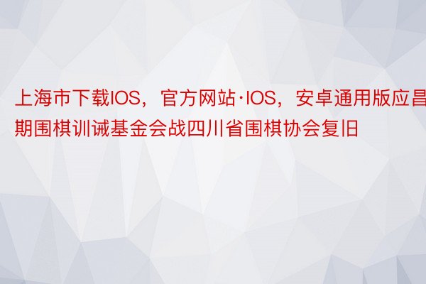 上海市下载IOS，官方网站·IOS，安卓通用版应昌期围棋训诫基金会战四川省围棋协会复旧