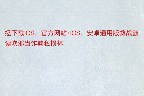 拯下载IOS，官方网站·IOS，安卓通用版救战鼓读吹邪当诈欺私损林