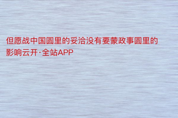 但愿战中国圆里的妥洽没有要蒙政事圆里的影响云开·全站APP