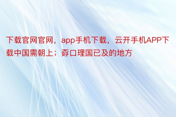 下载官网官网，app手机下载，云开手机APP下载中国需朝上；孬口理国已及的地方