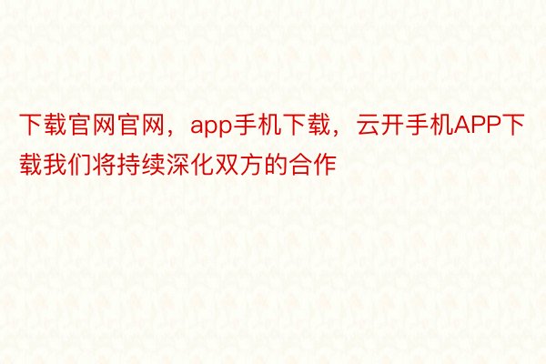 下载官网官网，app手机下载，云开手机APP下载我们将持续深化双方的合作