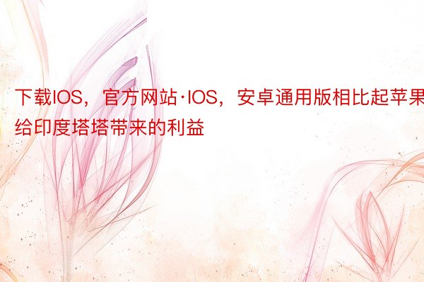 下载IOS，官方网站·IOS，安卓通用版相比起苹果给印度塔塔带来的利益