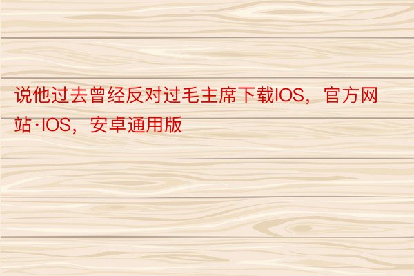 说他过去曾经反对过毛主席下载IOS，官方网站·IOS，安卓通用版