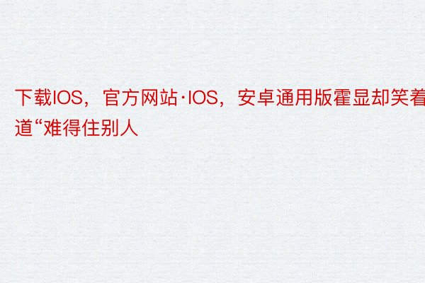 下载IOS，官方网站·IOS，安卓通用版霍显却笑着道“难得住别人