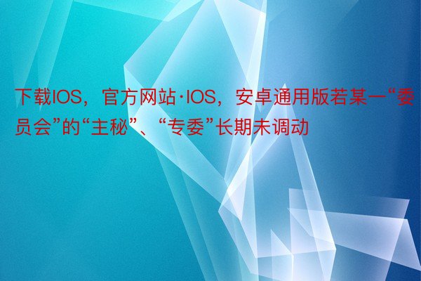 下载IOS，官方网站·IOS，安卓通用版若某一“委员会”的“主秘”、“专委”长期未调动