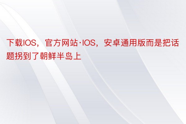 下载IOS，官方网站·IOS，安卓通用版而是把话题拐到了朝鲜半岛上