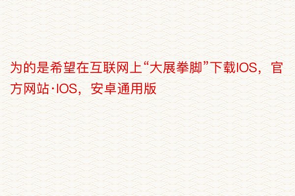 为的是希望在互联网上“大展拳脚”下载IOS，官方网站·IOS，安卓通用版