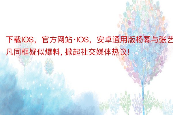 下载IOS，官方网站·IOS，安卓通用版杨幂与张艺凡同框疑似爆料, 掀起社交媒体热议!