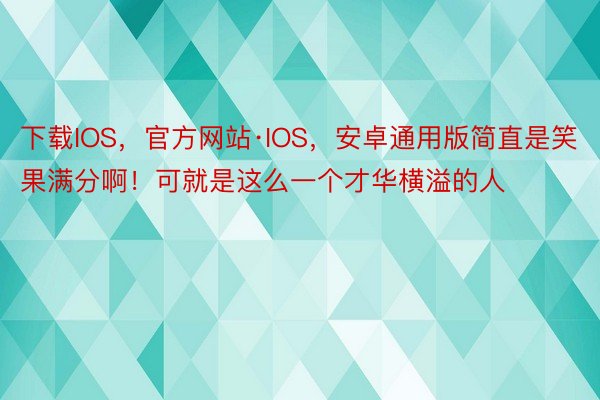 下载IOS，官方网站·IOS，安卓通用版简直是笑果满分啊！可就是这么一个才华横溢的人